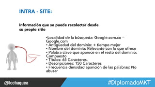 #FormaciónEBusiness 
INTRA - SITE: 
Información que se puede recolectar desde 
su propio sitio 
• Localidad de la búsqueda: Google.com.co – 
Google.com 
• Antigüedad del dominio: + tiempo mejor 
• Nombre del dominio: Relevante con lo que ofrece 
• Palabra clave que aparece en el resto del dominio: 
Compuesto 
• Títulos: 65 Caracteres. 
• Descripciones: 150 Caracteres 
• Frecuencia densidad aparición de las palabras: No 
abusar 
 