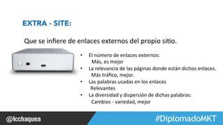 #FormaciónEBusiness 
Que 
se 
infiere 
de 
enlaces 
externos 
del 
propio 
si1o. 
• El 
número 
de 
enlaces 
externos: 
Más, 
es 
mejor 
• La 
relevancia 
de 
las 
páginas 
donde 
están 
dichos 
enlaces. 
Más 
tráfico, 
mejor. 
• Las 
palabras 
usadas 
en 
los 
enlaces 
Relevantes 
• La 
diversidad 
y 
dispersión 
de 
dichas 
palabras: 
Cambios 
-­‐ 
variedad, 
mejor 
EXTRA - SITE: 
 