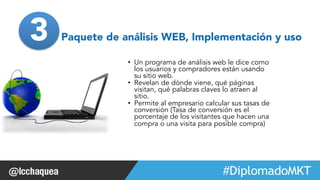 3 Paquete de análisis WEB, Implementación y uso 
• Un programa de análisis web le dice como 
los usuarios y compradores están usando 
su sitio web. 
• Revelan de dónde viene, qué páginas 
visitan, qué palabras claves lo atraen al 
sitio. 
• Permite al empresario calcular sus tasas de 
conversión (Tasa de conversión es el 
porcentaje de los visitantes que hacen una 
compra o una visita para posible compra) 
#FormaciónEBusiness 
 
