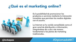 ¿Qué es el marketing online? 
Es la posibilidad de promocionar los 
productos o servicios mediante la interacción 
inmediata que permiten los medios digitales 
con el usuario. 
La Internet se ha venido consolidado como el 
gran canal de distribución e información, 
integrándose día a día a de manera 
fundamental a los planes de marketing 
tradicionales. 
#FormaciónEBusiness 
 
