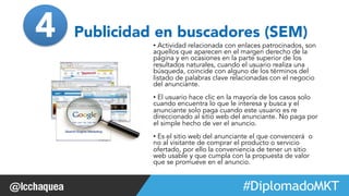 4 Publicidad en buscadores (SEM) 
• Actividad relacionada con enlaces patrocinados, son 
aquellos que aparecen en el margen derecho de la 
página y en ocasiones en la parte superior de los 
resultados naturales, cuando el usuario realiza una 
búsqueda, coincide con alguno de los términos del 
listado de palabras clave relacionadas con el negocio 
del anunciante. 
• El usuario hace clic en la mayoría de los casos solo 
cuando encuentra lo que le interesa y busca y el 
anunciante solo paga cuando este usuario es re 
direccionado al sitio web del anunciante. No paga por 
el simple hecho de ver el anuncio. 
• Es el sitio web del anunciante el que convencerá o 
no al visitante de comprar el producto o servicio 
ofertado, por ello la conveniencia de tener un sitio 
web usable y que cumpla con la propuesta de valor 
que se promueve en el anuncio. 
#FormaciónEBusiness 
 