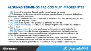 ALGUNAS TÉRMINOS BÁSICOS MUY IMPORTANTES 
• ROI: Return Of Investment: Es decir que las campañas sean rentables. 
• CPC: Costo por clic: Es el que paga el anunciante, cuando el usuario ha visto y dado clic en 
el anuncio que le ha interesado. 
• CPC Máximo: Es el máximo costo por clic que el anunciante esta dispuesto a pagar por esa 
palabra o grupo de palabra claves. 
• CPC Efectivo: Es el precio final que se paga por cada clic recibido. 
• CPC Efectivo Promedio: Es el costo por clic ponderado promedio del total del listado de 
palabras clave. 
• CPA: Costo por acción: Es el costo que le supone al anunciante captar cada cliente. 
• CTR: Clic Through Rate: Es el porcentaje resultante de la división de los clics que han 
realizado los diferentes usuarios entre el número de impresiones que han sido servidas. 
CTR = Clics/Impresiones (expresado en porcentaje % 
• TC o CR: Tasa de conversión: Es el porcentaje de usuarios que finalmente compran o 
realizan una determinada acción en el web del anunciante. Se calcula dividiendo las acciones 
entre el número de clics generados.TC = Acciones/Clics(expresado en porcentaje%) 
#FormaciónEBusiness 
 