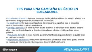 TIPS PARA UNA CAMPAÑA DE ÉXITO EN 
#FormaciónEBusiness 
BUSCADORES. 
• La redacción del anuncio: Costa de tres partes visibles, el título, el texto del anuncio, y la URL que 
re direcciona a la página del anunciante visible y la invisible. 
• La palabra clave: Hay que pensar la palabra clave relevante y especifico para el producto o 
servicio de acuerdo a lo que el usuario busca. 
• Estrategia de tráfico: Las redes le puede ayudar a estimar el tráfico con el uso de otras palabras 
clave , bien puede usted ayudarse de estas otras palabras o limitar el tráfico y clics a pocas 
palabras. 
• Presupuesto diario: Es el riesgo máximo que el anunciante esta dispuesto tomar y se puede variar 
en cualquier momento. 
• Programación de anuncios: Usted puede definir los días y horas que usted desea que su anuncio 
se muestre, así mismo la puja máxima durante determinada franja horaria 
 