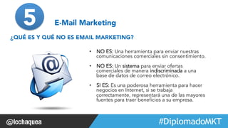 #FormaciónEBusiness 
5 E-Mail Marketing 
¿QUÉ ES Y QUÉ NO ES EMAIL MARKETING? 
• NO ES: Una herramienta para enviar nuestras 
comunicaciones comerciales sin consentimiento. 
• NO ES: Un sistema para enviar ofertas 
comerciales de manera indiscriminada a una 
base de datos de correo electrónico. 
• SI ES: Es una poderosa herramienta para hacer 
negocios en Internet, si se trabaja 
correctamente, representará una de las mayores 
fuentes para traer beneficios a su empresa. 
 