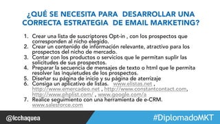 ¿QUÉ SE NECESITA PARA DESARROLLAR UNA 
CORRECTA ESTRATEGIA DE EMAIL MARKETING? 
1. Crear una lista de suscriptores Opt-in , con los prospectos que 
corresponden al nicho elegido. 
2. Crear un contenido de información relevante, atractivo para los 
prospectos del nicho de mercado. 
3. Contar con los productos o servicios que le permitan suplir las 
solicitudes de sus prospectos. 
4. Preparar la secuencia de mensajes de texto o html que le permita 
resolver las inquietudes de los prospectos. 
5. Diseñar su página de inicio y su página de aterrizaje 
6. Consiga un aplicativo de listas. www.elistas.net , 
http://www.emercadeo.net , http://www.constantcontact.com, 
http://www.phplist.com/ , www.google.com/a 
7. Realice seguimiento con una herramienta de e-CRM. 
www.salesforce.com 
#FormaciónEBusiness 
 