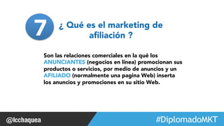 Son las relaciones comerciales en la qué los 
ANUNCIANTES (negocios en línea) promocionan sus 
productos o servicios, por medio de anuncios y un 
AFILIADO (normalmente una pagina Web) inserta 
los anuncios y promociones en su sitio Web. 
#FormaciónEBusiness 
¿ Qué es el marketing de 
afiliación ? 
7 
 