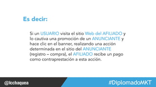 Si un USUARIO visita el sitio Web del AFILIADO y 
lo cautiva una promoción de un ANUNCIANTE y 
hace clic en el banner, realizando una acción 
determinada en el sitio del ANUNCIANTE 
(registro – compra), el AFILIADO recibe un pago 
como contraprestación a esta acción. 
#FormaciónEBusiness 
Es decir: 
 