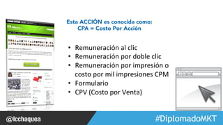 #FormaciónEBusiness 
Esta ACCIÓN es conocida como: 
CPA = Costo Por Acción 
• Remuneración 
al 
clic 
• Remuneración 
por 
doble 
clic 
• Remuneración 
por 
impresión 
o 
costo 
por 
mil 
impresiones 
CPM 
• Formulario 
• CPV 
(Costo 
por 
Venta) 
 