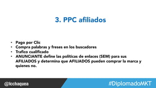 #FormaciónEBusiness 
3. PPC afiliados 
• Pago por Clic 
• Compra palabras y freses en los buscadores 
• Trafico cualificado 
• ANUNCIANTE define las políticas de enlaces (SEM) para sus 
AFILIADOS y determina que AFILIADOS pueden comprar la marca y 
quienes no. 
 