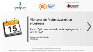 Miércoles de Profundización en
                                      e-business
                                      Tema: ¿Qué hacer antes de iniciar a programar tu
                                      idea de app?

                                      Conferencista: David Dávila
                                      País: México




                                          Aula Virtual: http://www.interlat.co/moodle/
www.interlat.co – info@interlat.co - http://www.facebook.com/interlat - www.twitter.com/interlat - PBX: 57(1) 658 2959 - Bogotá - Colombia
 