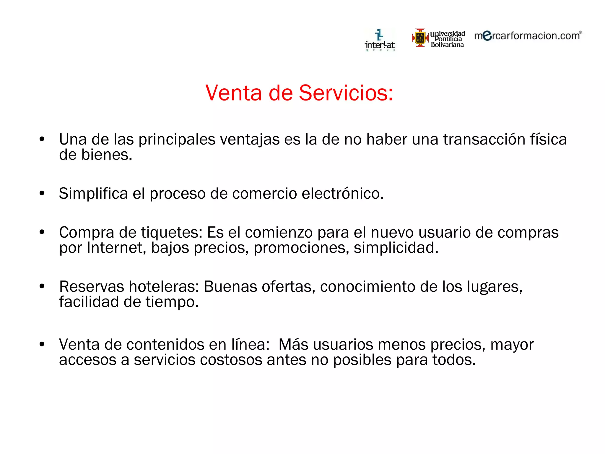 Venta de Servicios:  Una de las principales ventajas es la de no haber una transacción física de bienes. Simplifica el proceso de comercio electrónico. Compra de tiquetes: Es el comienzo para el nuevo usuario de compras por Internet, bajos precios, promociones, simplicidad. Reservas hoteleras: Buenas ofertas, conocimiento de los lugares, facilidad de tiempo. Venta de contenidos en línea:  Más usuarios menos precios, mayor accesos a servicios costosos antes no posibles para todos. 