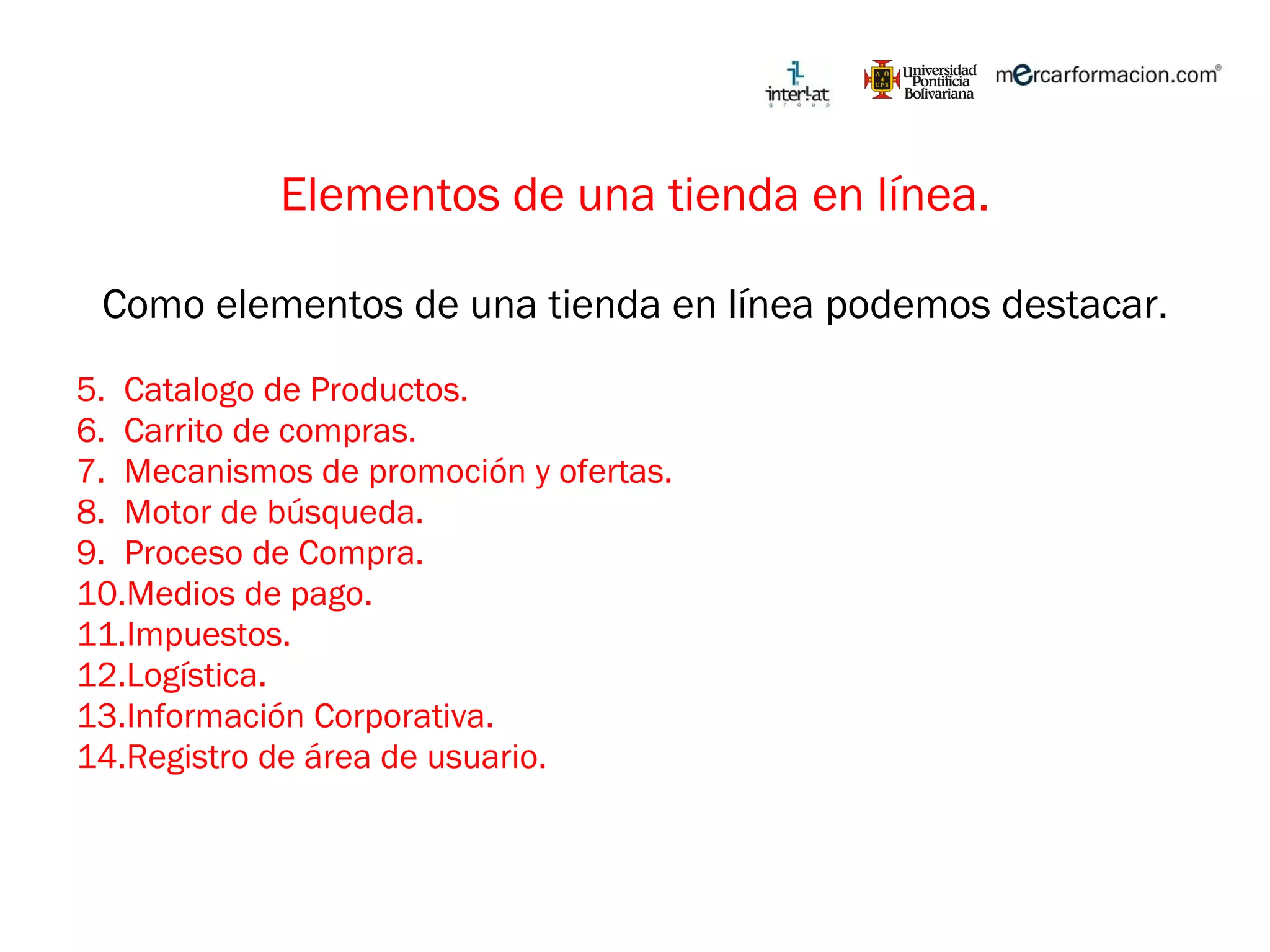 Elementos de una tienda en línea. Como elementos de una tienda en línea podemos destacar. Catalogo de Productos. Carrito de compras. Mecanismos de promoción y ofertas. Motor de búsqueda. Proceso de Compra. Medios de pago. Impuestos. Logística. Información Corporativa. Registro de área de usuario. 