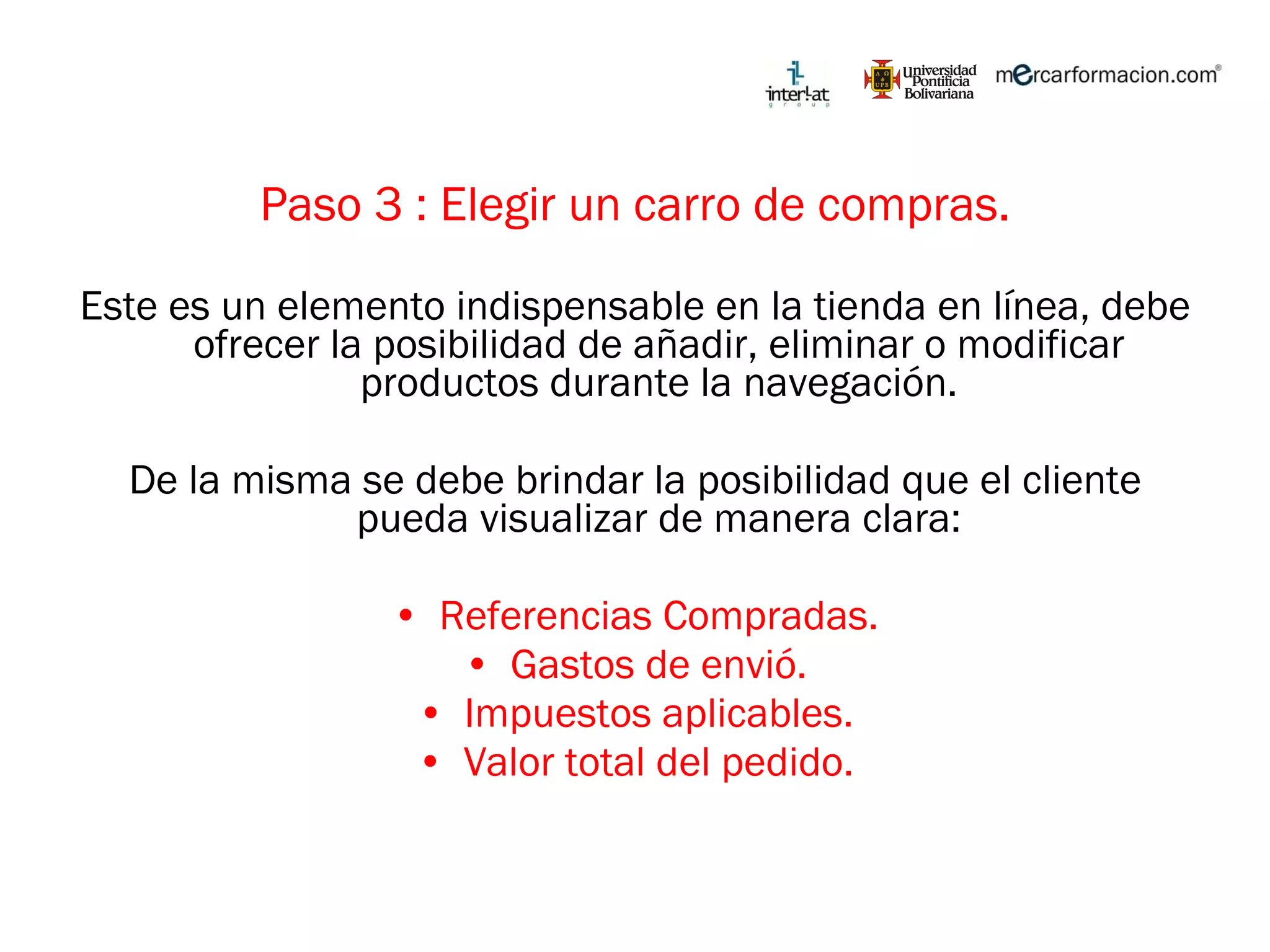 Paso 3 : Elegir un carro de compras. Este es un elemento indispensable en la tienda en línea, debe ofrecer la posibilidad de añadir, eliminar o modificar productos durante la navegación. De la misma se debe brindar la posibilidad que el cliente pueda visualizar de manera clara: Referencias Compradas. Gastos de envió. Impuestos aplicables. Valor total del pedido. 