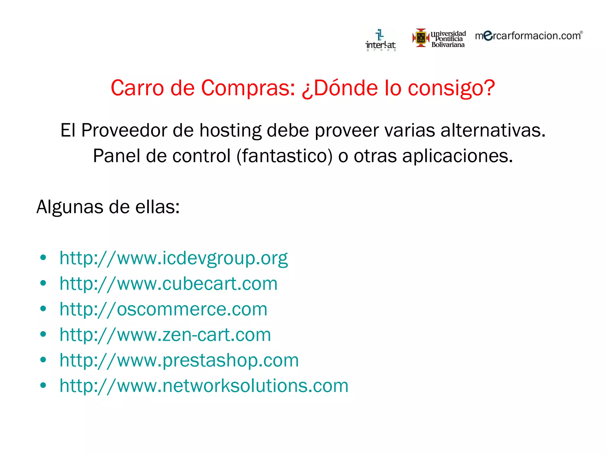 Carro de Compras: ¿Dónde lo consigo? El Proveedor de hosting debe proveer varias alternativas. Panel de control (fantastico) o otras aplicaciones. Algunas de ellas: http://www.icdevgroup.org   http://www.cubecart.com   http://oscommerce.com   http://www.zen-cart.com http://www.prestashop.com http://www.networksolutions.com   