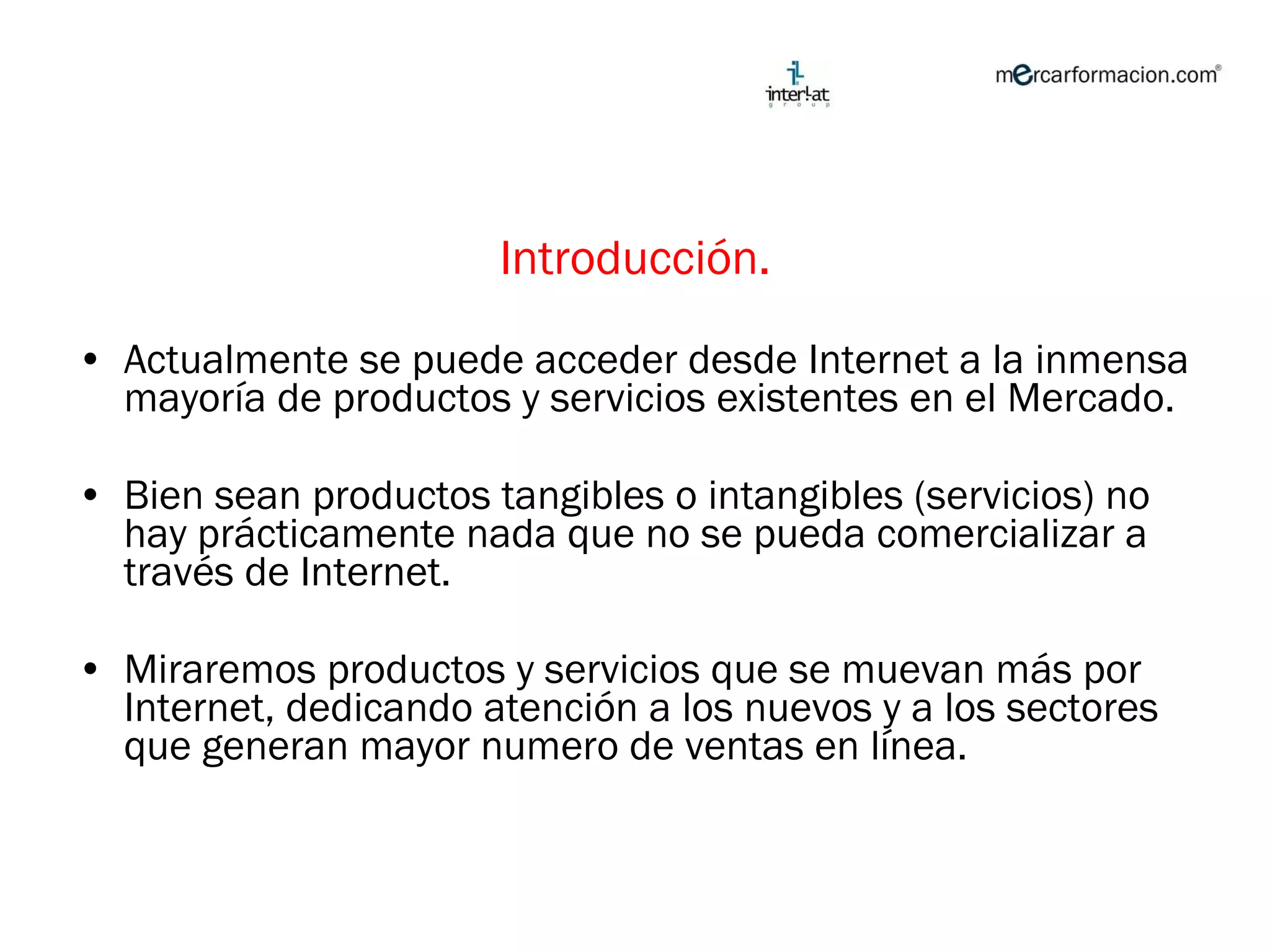 Introducción. Actualmente se puede acceder desde Internet a la inmensa mayoría de productos y servicios existentes en el Mercado. Bien sean productos tangibles o intangibles (servicios) no hay prácticamente nada que no se pueda comercializar a través de Internet. Miraremos productos y servicios que se muevan más por Internet, dedicando atención a los nuevos y a los sectores que generan mayor numero de ventas en línea.  