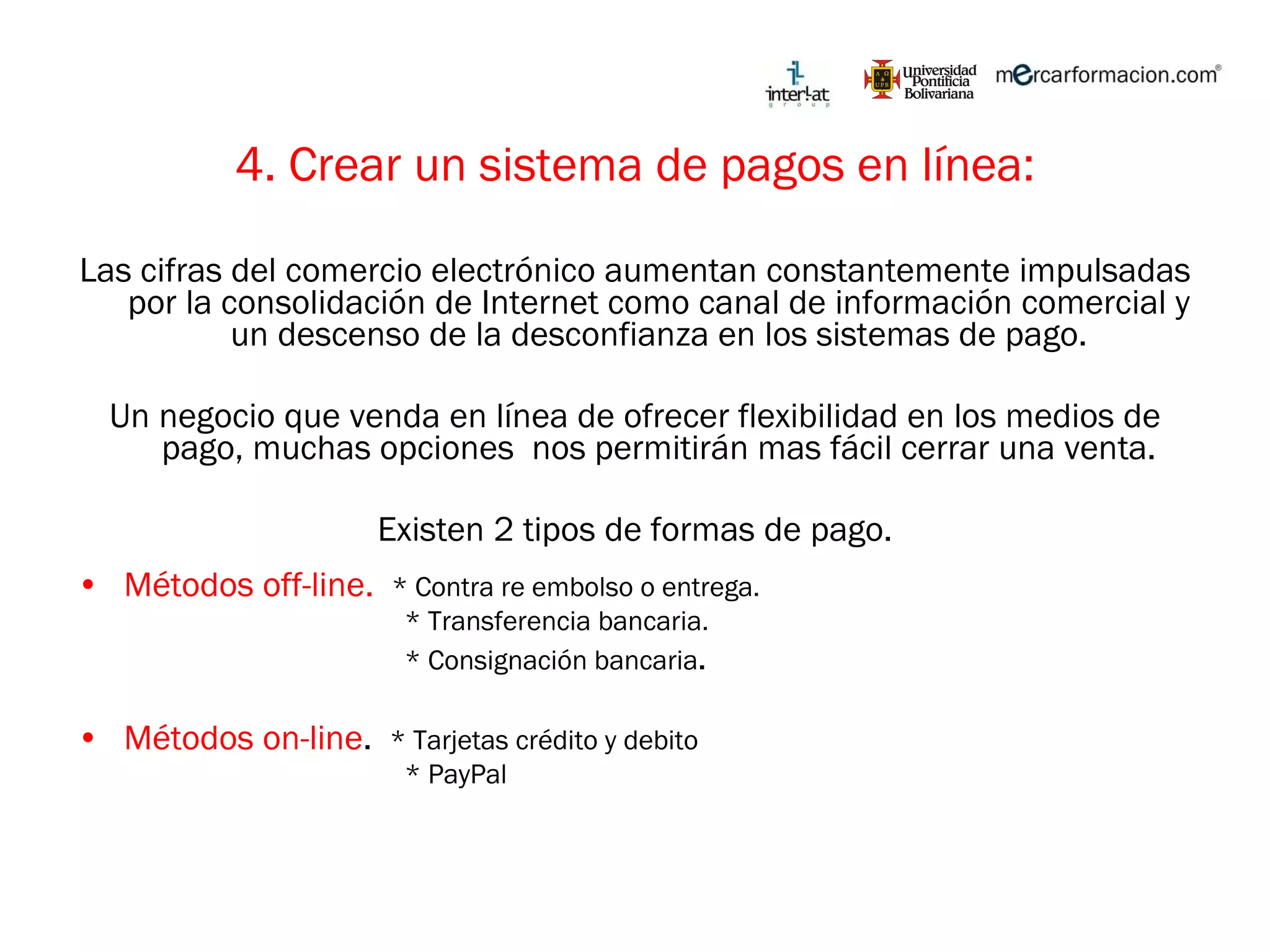 4. Crear un sistema de pagos en línea: Las cifras del comercio electrónico aumentan constantemente impulsadas por la consolidación de Internet como canal de información comercial y un descenso de la desconfianza en los sistemas de pago. Un negocio que venda en línea de ofrecer flexibilidad en los medios de pago, muchas opciones  nos permitirán mas fácil cerrar una venta. Existen 2 tipos de formas de pago. Métodos off-line.  * Contra re embolso o entrega. * Transferencia bancaria. * Consignación bancaria . Métodos on-line .  * Tarjetas crédito y debito * PayPal 