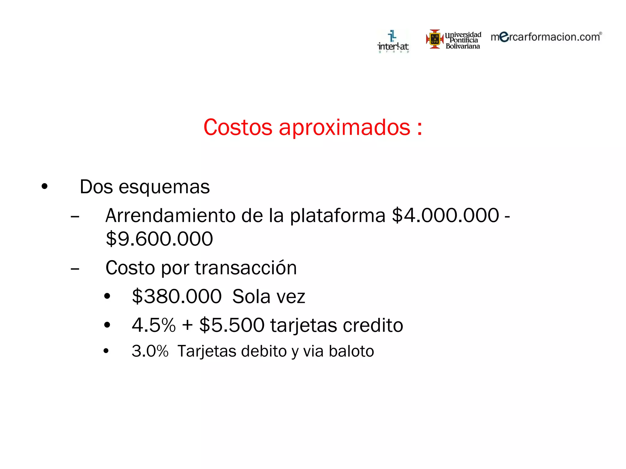 Costos aproximados : Dos esquemas Arrendamiento de la plataforma $4.000.000 - $9.600.000 Costo por transacción $380.000  Sola vez 4.5% + $5.500 tarjetas credito 3.0%  Tarjetas debito y via baloto 