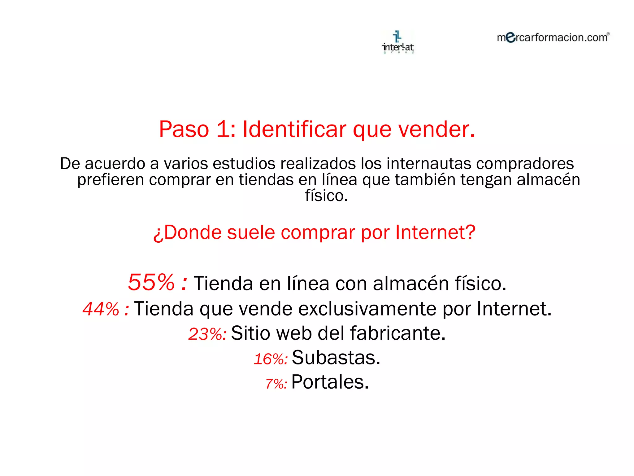 Paso 1: Identificar que vender. De acuerdo a varios estudios realizados los internautas compradores prefieren comprar en tiendas en línea que también tengan almacén físico.  ¿Donde suele comprar por Internet?  55% :   Tienda en línea con almacén físico. 44% :  Tienda que vende exclusivamente por Internet. 23%:  Sitio web del fabricante. 16%:  Subastas. 7%:  Portales. 