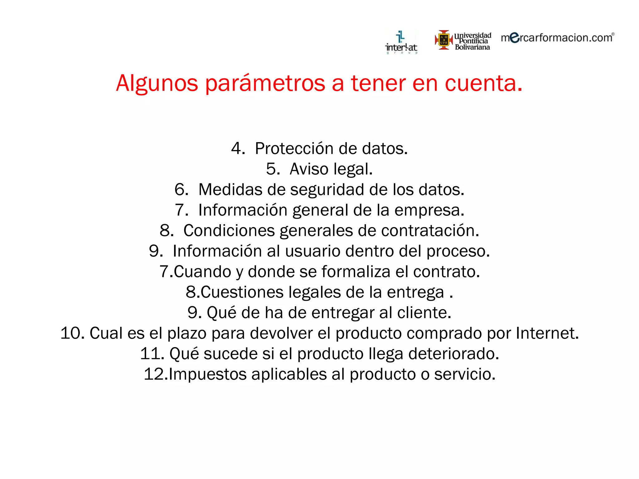 Algunos parámetros a tener en cuenta. Protección de datos. Aviso legal. Medidas de seguridad de los datos. Información general de la empresa. Condiciones generales de contratación. Información al usuario dentro del proceso. 7.Cuando y donde se formaliza el contrato. 8.Cuestiones legales de la entrega . 9. Qué de ha de entregar al cliente. 10. Cual es el plazo para devolver el producto comprado por Internet. 11. Qué sucede si el producto llega deteriorado. 12.Impuestos aplicables al producto o servicio. 