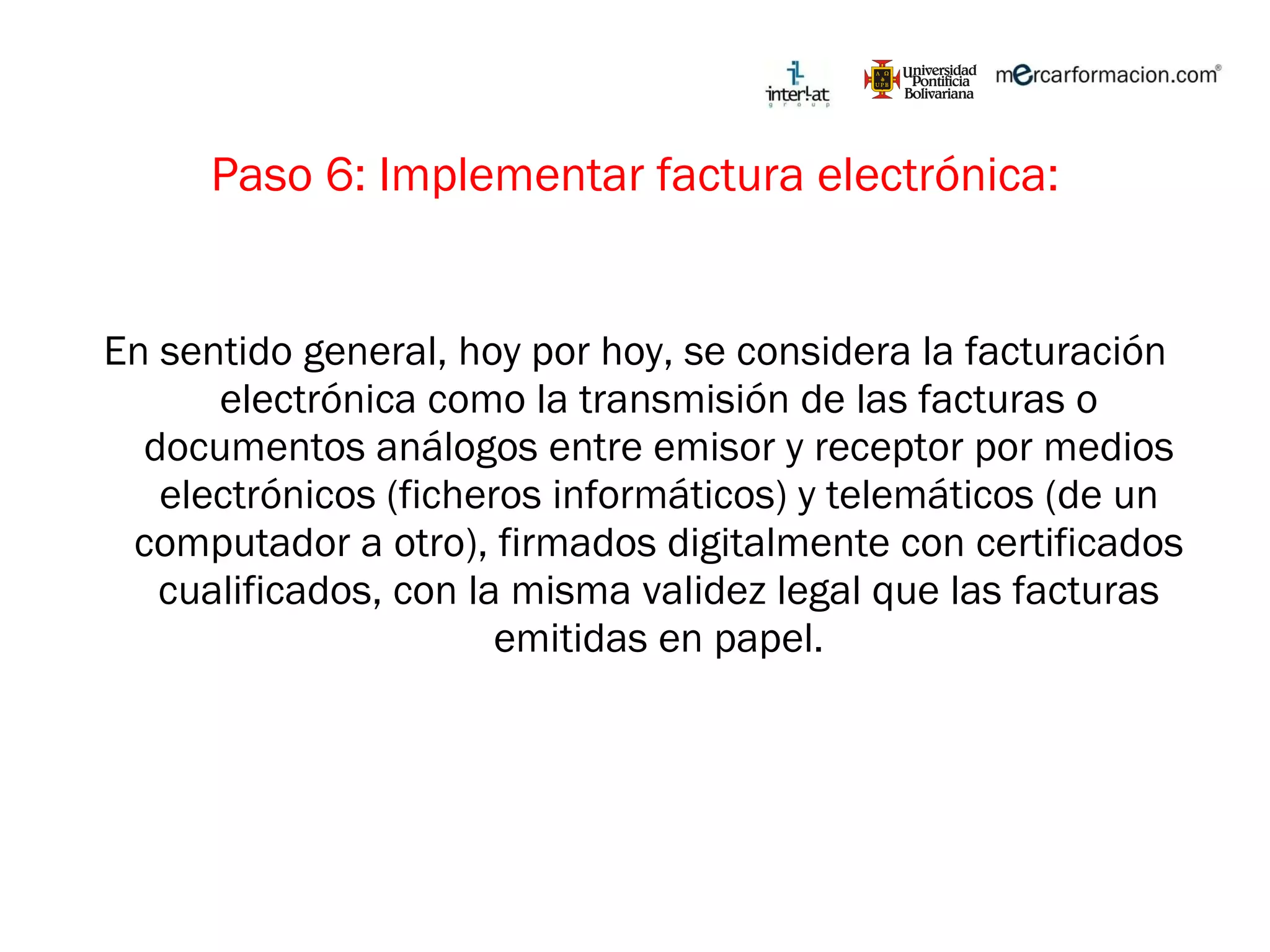 Paso 6: Implementar factura electrónica: En sentido general, hoy por hoy, se considera la facturación electrónica como la transmisión de las facturas o documentos análogos entre emisor y receptor por medios electrónicos (ficheros informáticos) y telemáticos (de un computador a otro), firmados digitalmente con certificados cualificados, con la misma validez legal que las facturas emitidas en papel. 