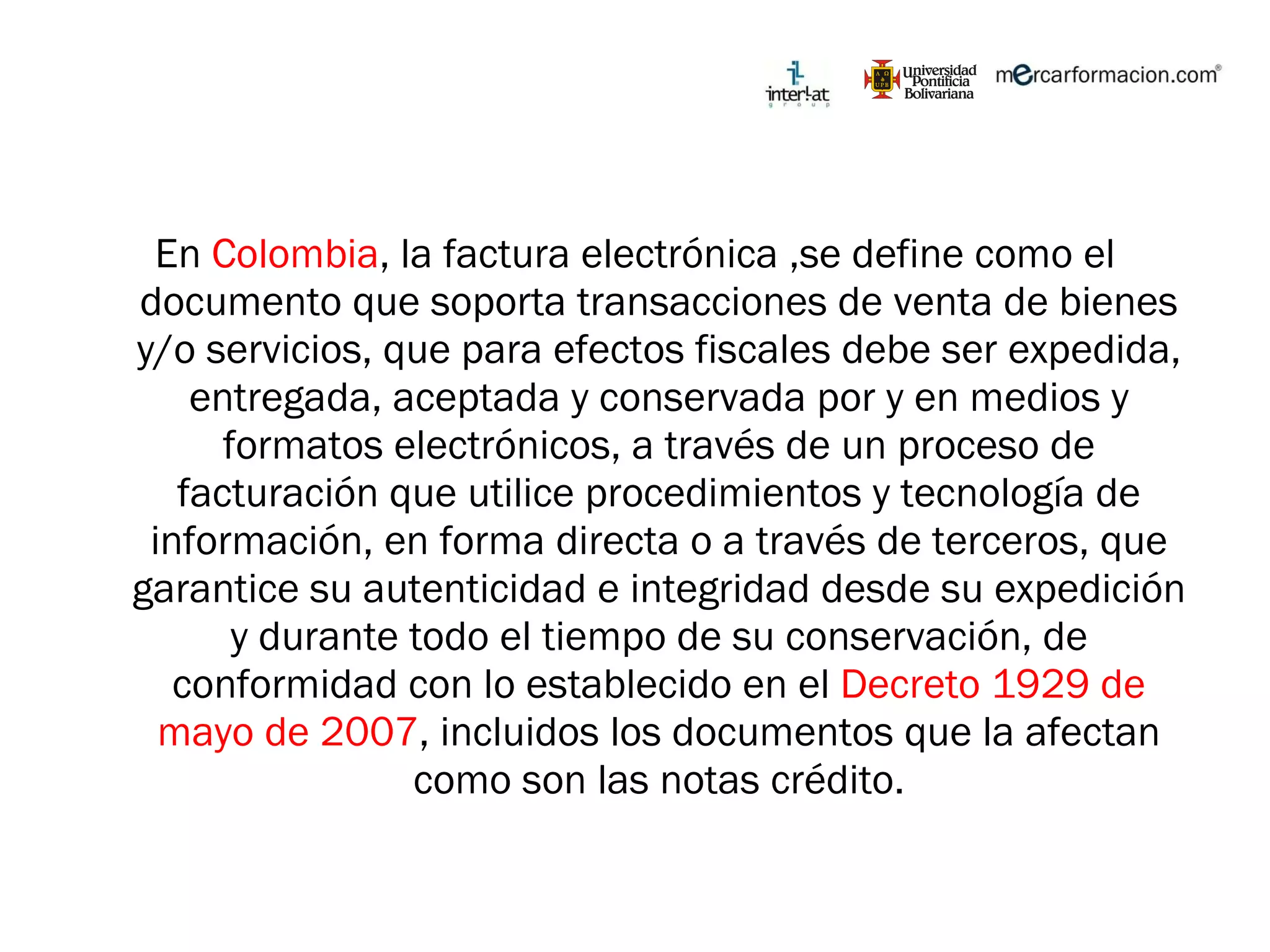 En  Colombia , la factura electrónica ,se define como el documento que soporta transacciones de venta de bienes y/o servicios, que para efectos fiscales debe ser expedida, entregada, aceptada y conservada por y en medios y formatos electrónicos, a través de un proceso de facturación que utilice procedimientos y tecnología de información, en forma directa o a través de terceros, que garantice su autenticidad e integridad desde su expedición y durante todo el tiempo de su conservación, de conformidad con lo establecido en el  Decreto 1929 de mayo de 2007 , incluidos los documentos que la afectan como son las notas crédito. 