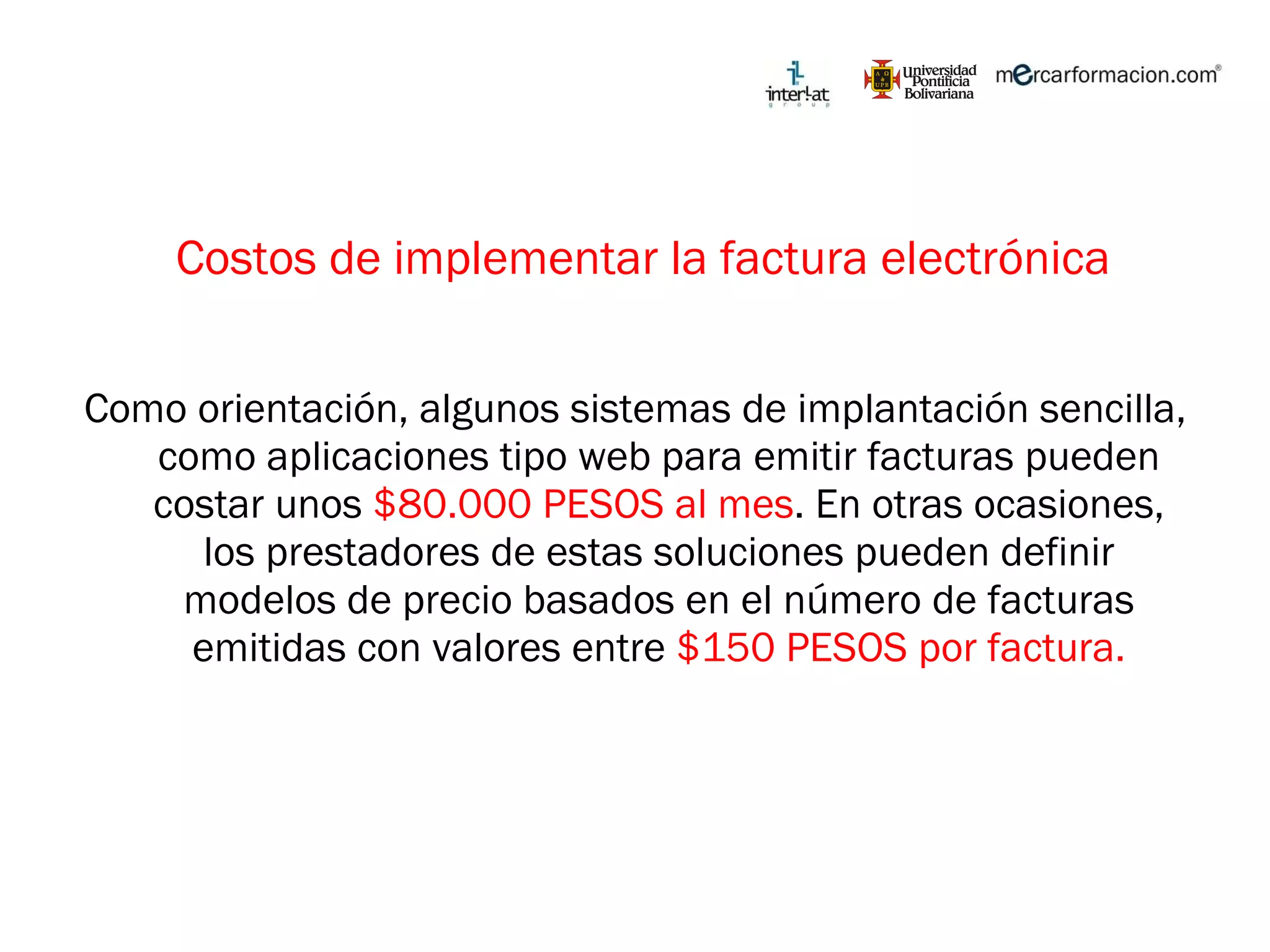 Costos de implementar la factura electrónica Como orientación, algunos sistemas de implantación sencilla, como aplicaciones tipo web para emitir facturas pueden costar unos  $80.000 PESOS al mes . En otras ocasiones, los prestadores de estas soluciones pueden definir modelos de precio basados en el número de facturas emitidas con valores entre  $150 PESOS por factura. 