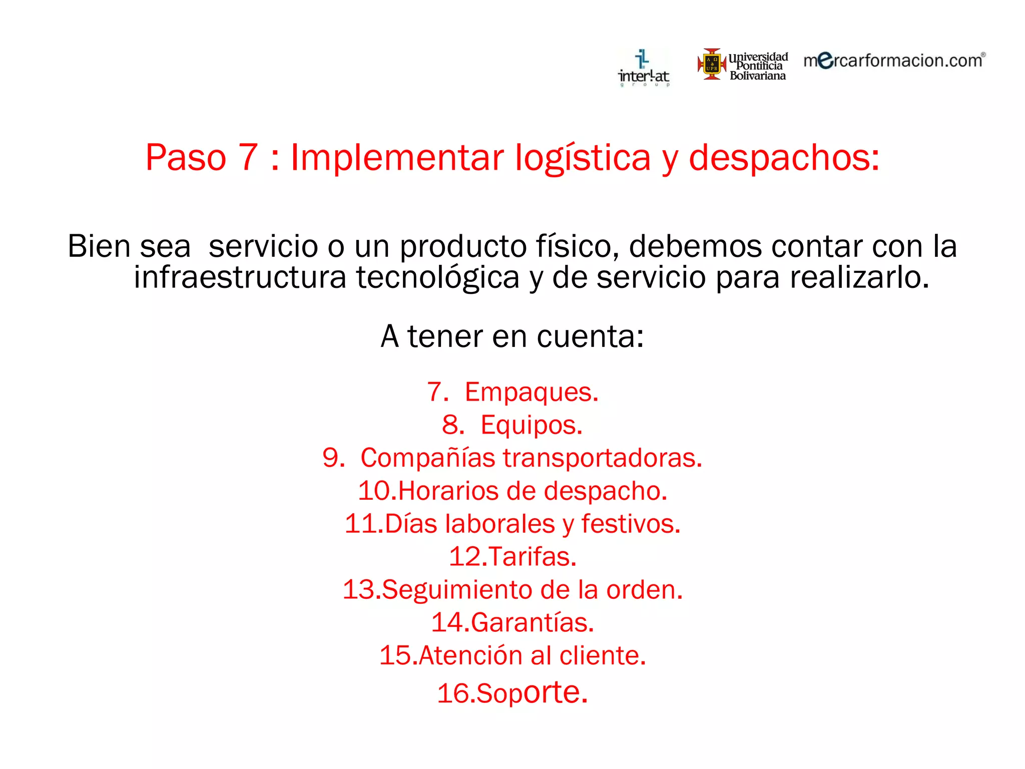 Paso 7 : Implementar logística y despachos: Bien sea  servicio o un producto físico, debemos contar con la infraestructura tecnológica y de servicio para realizarlo. A tener en cuenta: Empaques. Equipos. Compañías transportadoras. Horarios de despacho. Días laborales y festivos. Tarifas. Seguimiento de la orden. Garantías. Atención al cliente. Sop orte. 