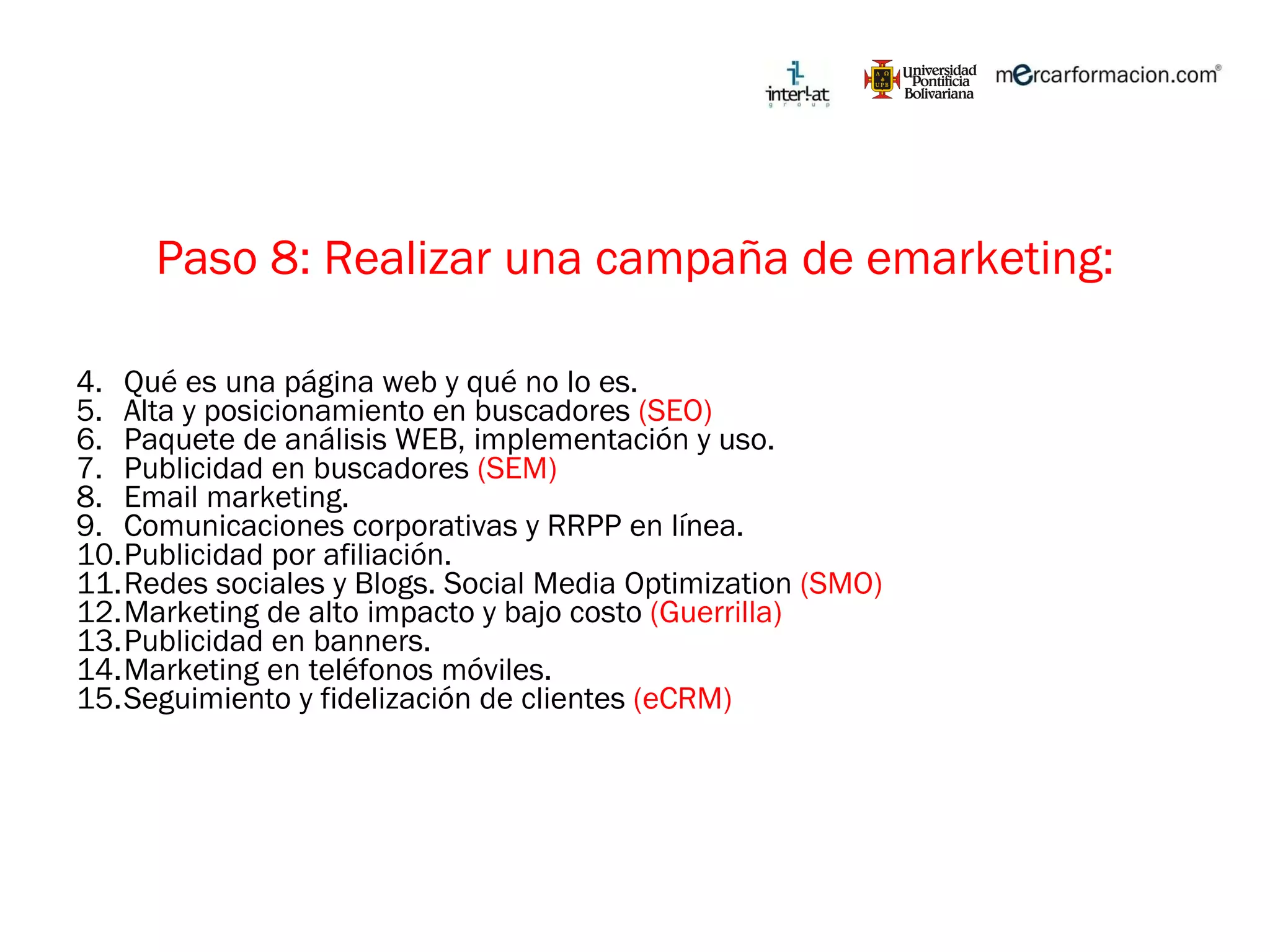 Paso 8: Realizar una campaña de emarketing: Qué es una página web y qué no lo es. Alta y posicionamiento en buscadores  (SEO) Paquete de análisis WEB, implementación y uso. Publicidad en buscadores  (SEM) Email marketing. Comunicaciones corporativas y RRPP en línea. Publicidad por afiliación. Redes sociales y Blogs. Social Media Optimization  (SMO) Marketing de alto impacto y bajo costo  (Guerrilla) Publicidad en banners. Marketing en teléfonos móviles. Seguimiento y fidelización de clientes  (eCRM) 