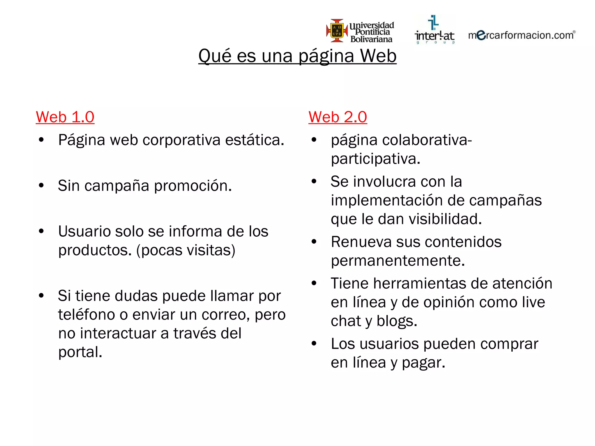 Web 1.0 Página web corporativa estática. Sin campaña promoción. Usuario solo se informa de los productos. (pocas visitas) Si tiene dudas puede llamar por teléfono o enviar un correo, pero no interactuar a través del portal. Web 2.0 página colaborativa-participativa. Se involucra con la implementación de campañas que le dan visibilidad. Renueva sus contenidos permanentemente. Tiene herramientas de atención en línea y de opinión como live chat y blogs. Los usuarios pueden comprar en línea y pagar. Qué es una página Web 