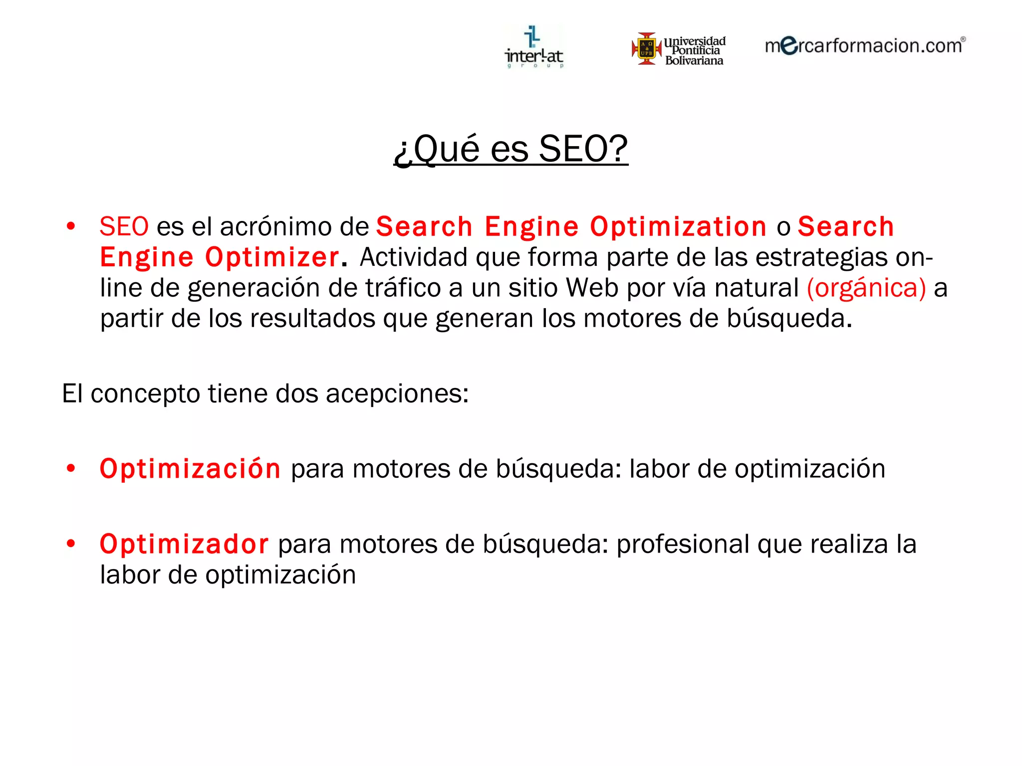¿Qué es SEO? SEO  es el acrónimo de  Search Engine Optimization   o  Search Engine Optimizer .  Actividad que forma parte de las estrategias on-line de generación de tráfico a un sitio Web por vía natural  (orgánica)  a partir de los resultados que generan los motores de búsqueda. El concepto tiene dos acepciones:  Optimización  para motores de búsqueda: labor de optimización Optimizador  para motores de búsqueda: profesional que realiza la labor de optimización 