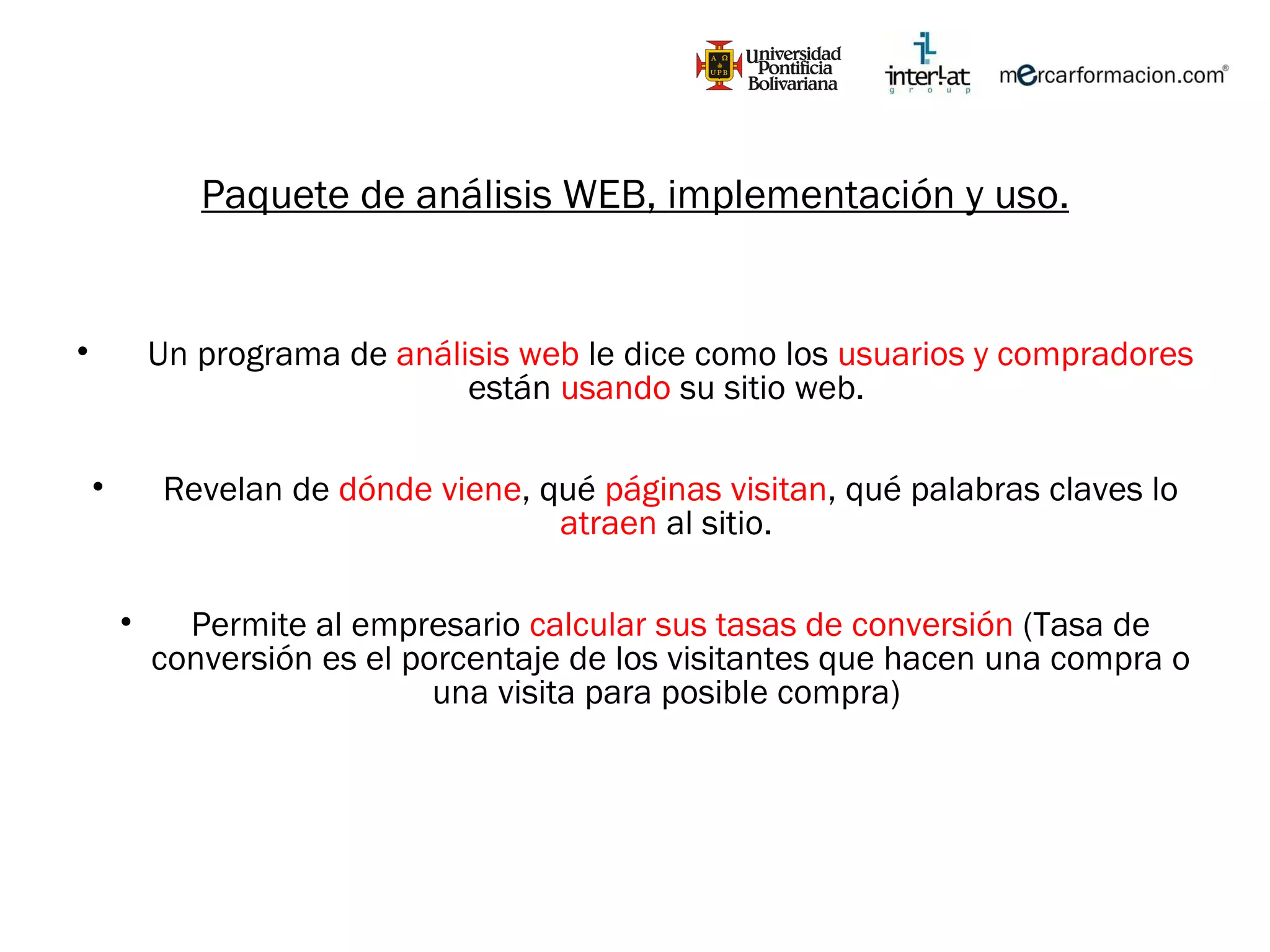 Paquete de análisis WEB, implementación y uso. Un programa de  análisis web  le dice como los  usuarios y compradores  están  usando  su sitio web.  Revelan de  dónde viene , qué  páginas visitan , qué palabras claves lo  atraen  al sitio.  Permite al empresario  calcular sus tasas de conversión  (Tasa de conversión es el porcentaje de los visitantes que hacen una compra o una visita para posible compra)  
