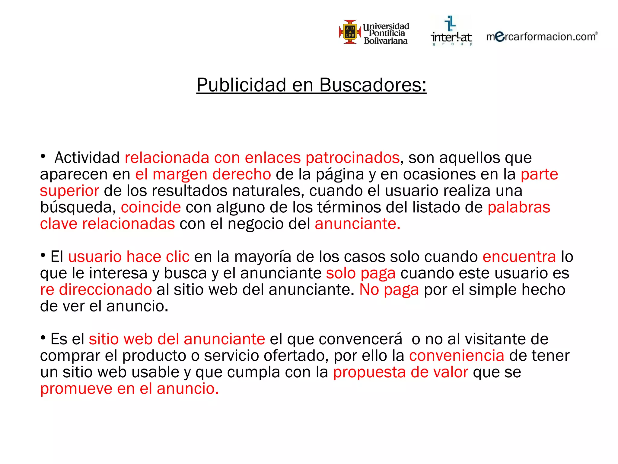 Publicidad en Buscadores: Actividad  relacionada con enlaces patrocinados , son aquellos que aparecen en  el margen derecho  de la página y en ocasiones en la  parte superior  de los resultados naturales, cuando el usuario realiza una búsqueda,  coincide  con alguno de los términos del listado de  palabras clave relacionadas  con el negocio del  anunciante. El  usuario hace clic  en la mayoría de los casos solo cuando  encuentra  lo que le interesa y busca y el anunciante  solo paga  cuando este usuario es  re direccionado  al sitio web del anunciante.  No paga  por el simple hecho de ver el anuncio. Es el  sitio web del anunciante  el que convencerá  o no al visitante de comprar el producto o servicio ofertado, por ello la  conveniencia  de tener un sitio web usable y que cumpla con la  propuesta de valor  que se  promueve en el anuncio. 