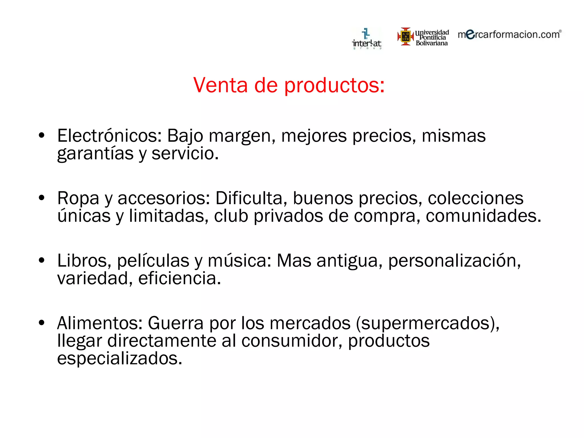 Venta de productos:  Electrónicos: Bajo margen, mejores precios, mismas garantías y servicio. Ropa y accesorios: Dificulta, buenos precios, colecciones únicas y limitadas, club privados de compra, comunidades. Libros, películas y música: Mas antigua, personalización, variedad, eficiencia.  Alimentos: Guerra por los mercados (supermercados), llegar directamente al consumidor, productos especializados.  