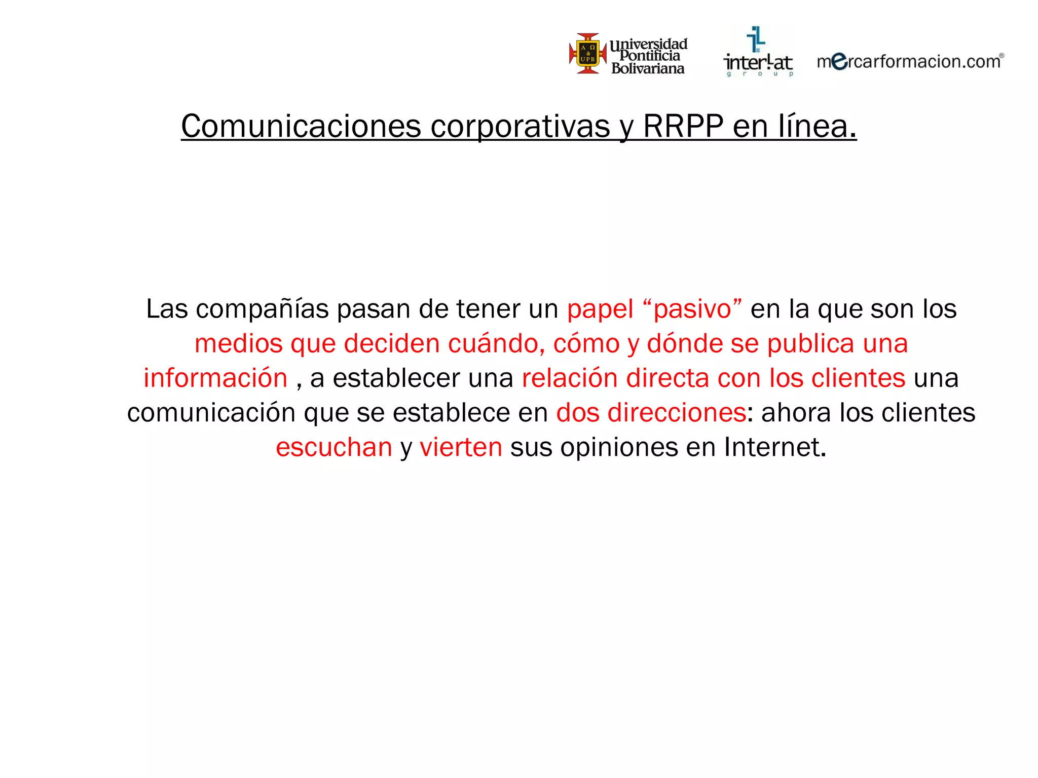 Comunicaciones corporativas y RRPP en línea. Las compañías pasan de tener un  papel “pasivo”  en la que son los  medios que deciden cuándo, cómo y dónde se publica una información  , a establecer una  relación directa con los clientes  una comunicación que se establece en  dos direcciones : ahora los clientes  escuchan  y  vierten  sus opiniones en Internet. 