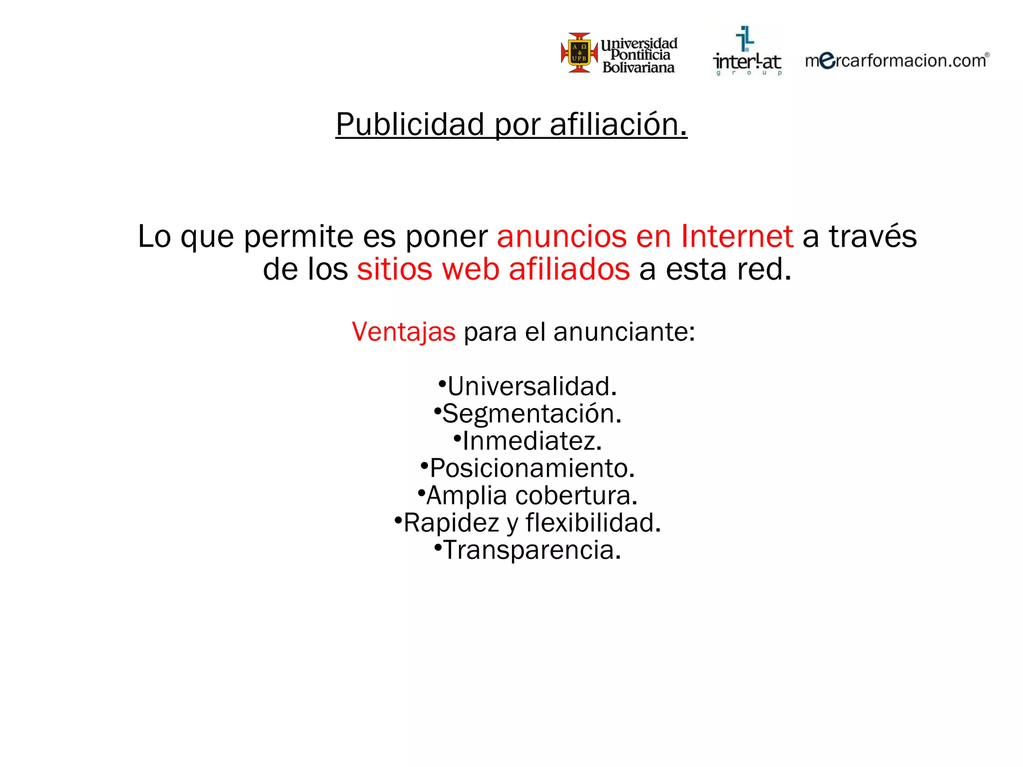Publicidad por afiliación. Lo que permite es poner  anuncios en Internet  a través de los  sitios web afiliados  a esta red. Ventajas  para el anunciante:  Universalidad. Segmentación. Inmediatez. Posicionamiento. Amplia cobertura. Rapidez y flexibilidad. Transparencia. 