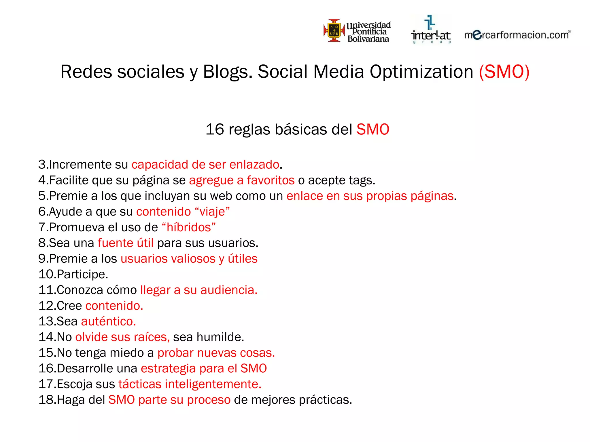 Redes sociales y Blogs. Social Media Optimization  (SMO) 16 reglas básicas del  SMO Incremente su  capacidad de ser enlazado . Facilite que su página se  agregue a favoritos  o acepte tags. Premie a los que incluyan su web como un  enlace en sus propias páginas . Ayude a que su  contenido “viaje” Promueva el uso de  “híbridos” Sea una  fuente útil  para sus usuarios. Premie a los  usuarios valiosos y útiles Participe. Conozca cómo  llegar a su audiencia. Cree  contenido. Sea  auténtico. No  olvide sus raíces,  sea humilde. No tenga miedo a  probar nuevas cosas. Desarrolle una  estrategia para el SMO Escoja sus  tácticas inteligentemente. Haga del  SMO parte su proceso  de mejores prácticas. 