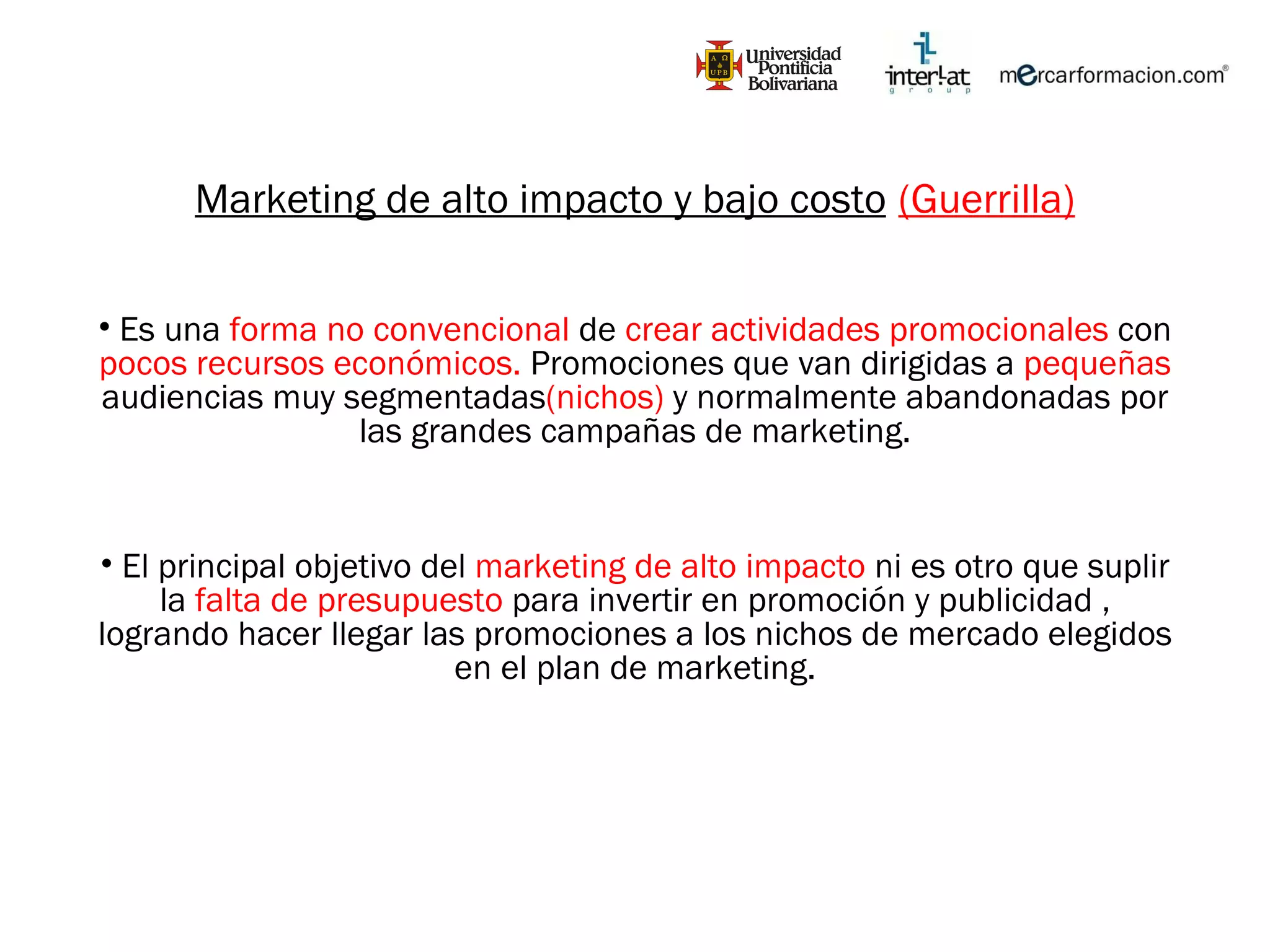 Marketing de alto impacto y bajo costo   (Guerrilla) Es una  forma no convencional  de  crear actividades promocionales  con  pocos recursos económicos.  Promociones que van dirigidas a  pequeñas  audiencias muy segmentadas (nichos)  y normalmente abandonadas por las grandes campañas de marketing. El principal objetivo del  marketing de alto impacto  ni es otro que suplir la  falta de presupuesto  para invertir en promoción y publicidad , logrando hacer llegar las promociones a los nichos de mercado elegidos en el plan de marketing. 