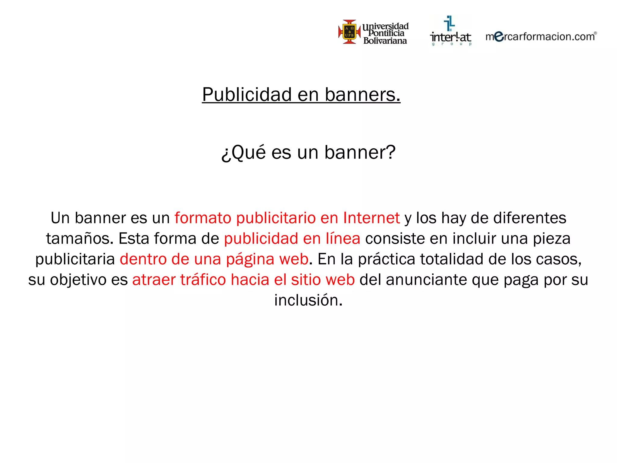 Publicidad en banners. ¿Qué es un banner? Un banner es un  formato publicitario en Internet  y los hay de diferentes tamaños. Esta forma de  publicidad en línea  consiste en incluir una pieza publicitaria  dentro de una página web . En la práctica totalidad de los casos, su objetivo es  atraer tráfico hacia el sitio web  del anunciante que paga por su inclusión. 