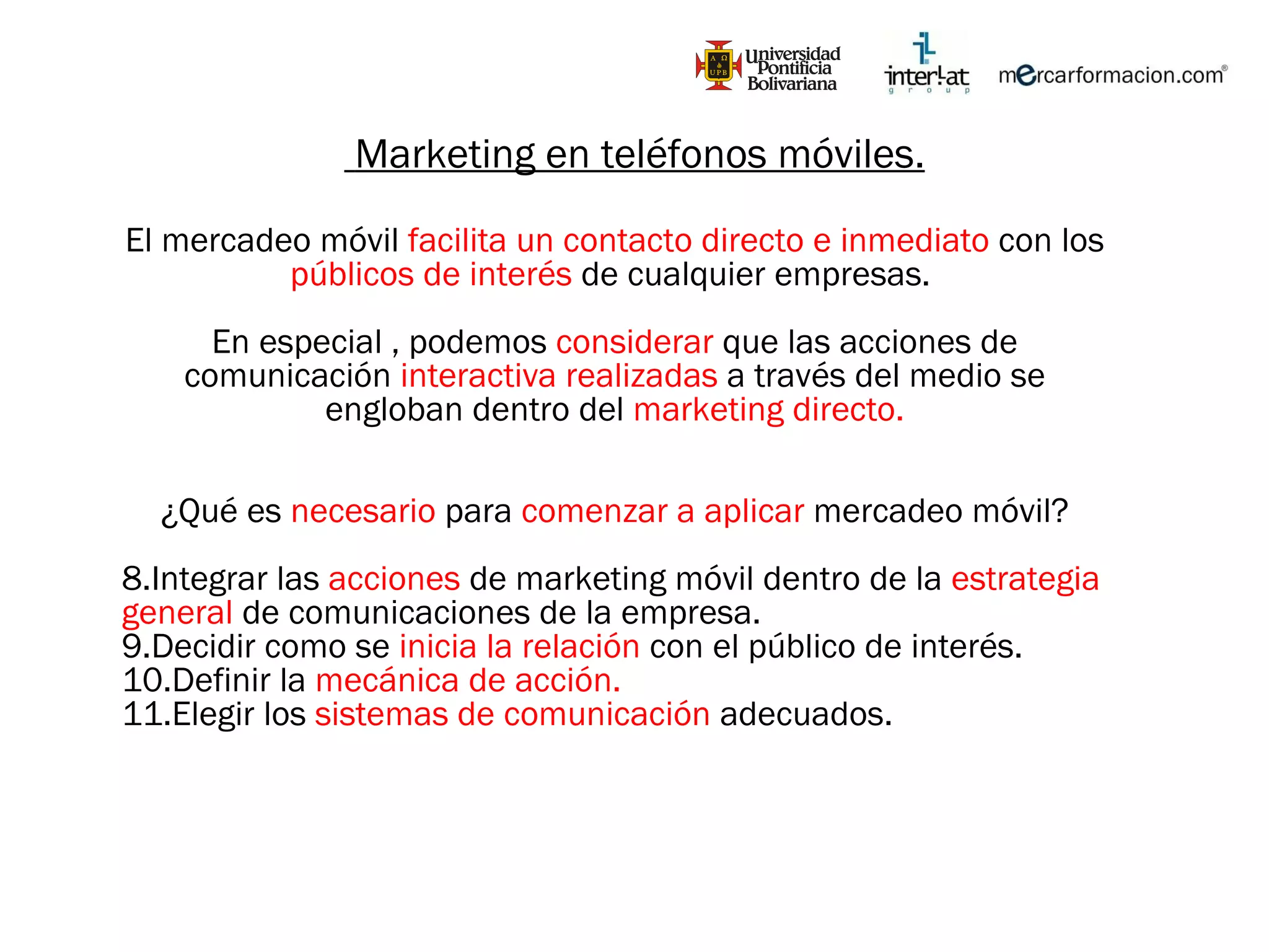 Marketing en teléfonos móviles. El mercadeo móvil  facilita un contacto directo e inmediato  con los  públicos de interés  de cualquier empresas.  En especial , podemos  considerar  que las acciones de comunicación  interactiva realizadas  a través del medio se engloban dentro del  marketing directo. ¿Qué es  necesario  para  comenzar a aplicar  mercadeo móvil? Integrar las  acciones  de marketing móvil dentro de la  estrategia general  de comunicaciones de la empresa. Decidir como se  inicia la relación  con el público de interés. Definir la  mecánica de acción. Elegir los  sistemas de comunicación  adecuados. 