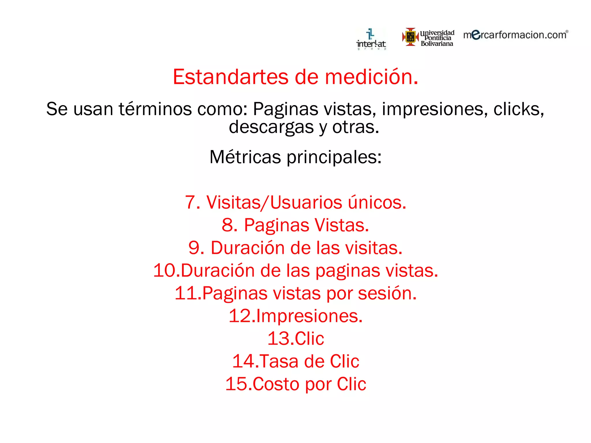 Estandartes de medición. Se usan términos como: Paginas vistas, impresiones, clicks, descargas y otras.  Métricas principales: Visitas/Usuarios únicos. Paginas Vistas. Duración de las visitas. Duración de las paginas vistas. Paginas vistas por sesión. Impresiones. Clic Tasa de Clic Costo por Clic 