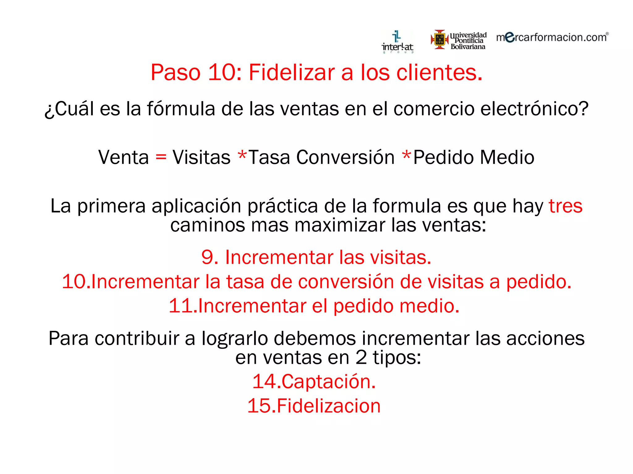 Paso 10: Fidelizar a los clientes. ¿Cuál es la fórmula de las ventas en el comercio electrónico? Venta  =  Visitas  * Tasa Conversión  * Pedido Medio La primera aplicación práctica de la formula es que hay  tres  caminos mas maximizar las ventas: Incrementar las visitas. Incrementar la tasa de conversión de visitas a pedido. Incrementar el pedido medio.  Para contribuir a lograrlo debemos incrementar las acciones en ventas en 2 tipos: Captación.  Fidelizacion  