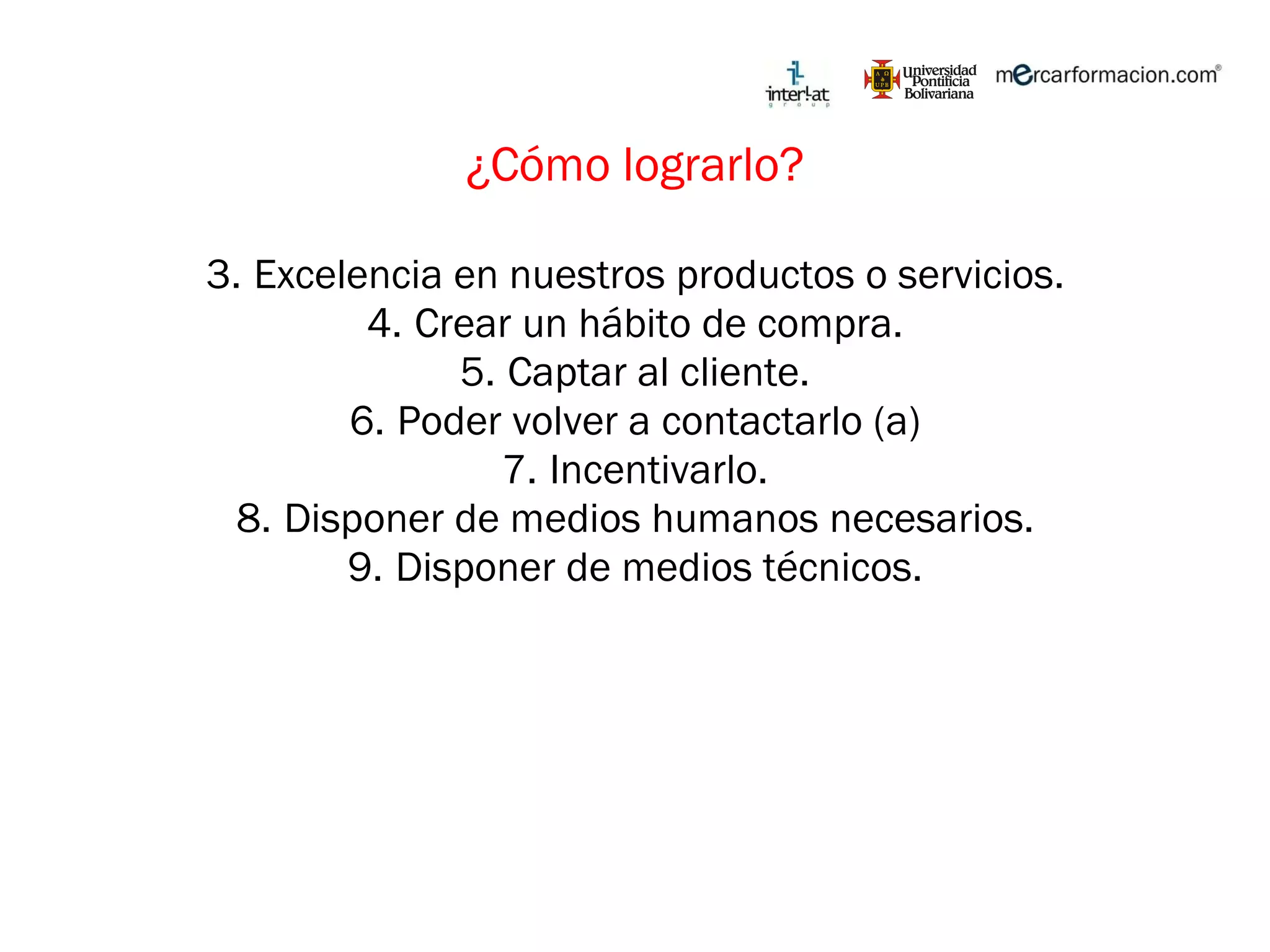 ¿Cómo lograrlo? Excelencia en nuestros productos o servicios. Crear un hábito de compra. Captar al cliente. Poder volver a contactarlo (a) Incentivarlo. Disponer de medios humanos necesarios. Disponer de medios técnicos. 