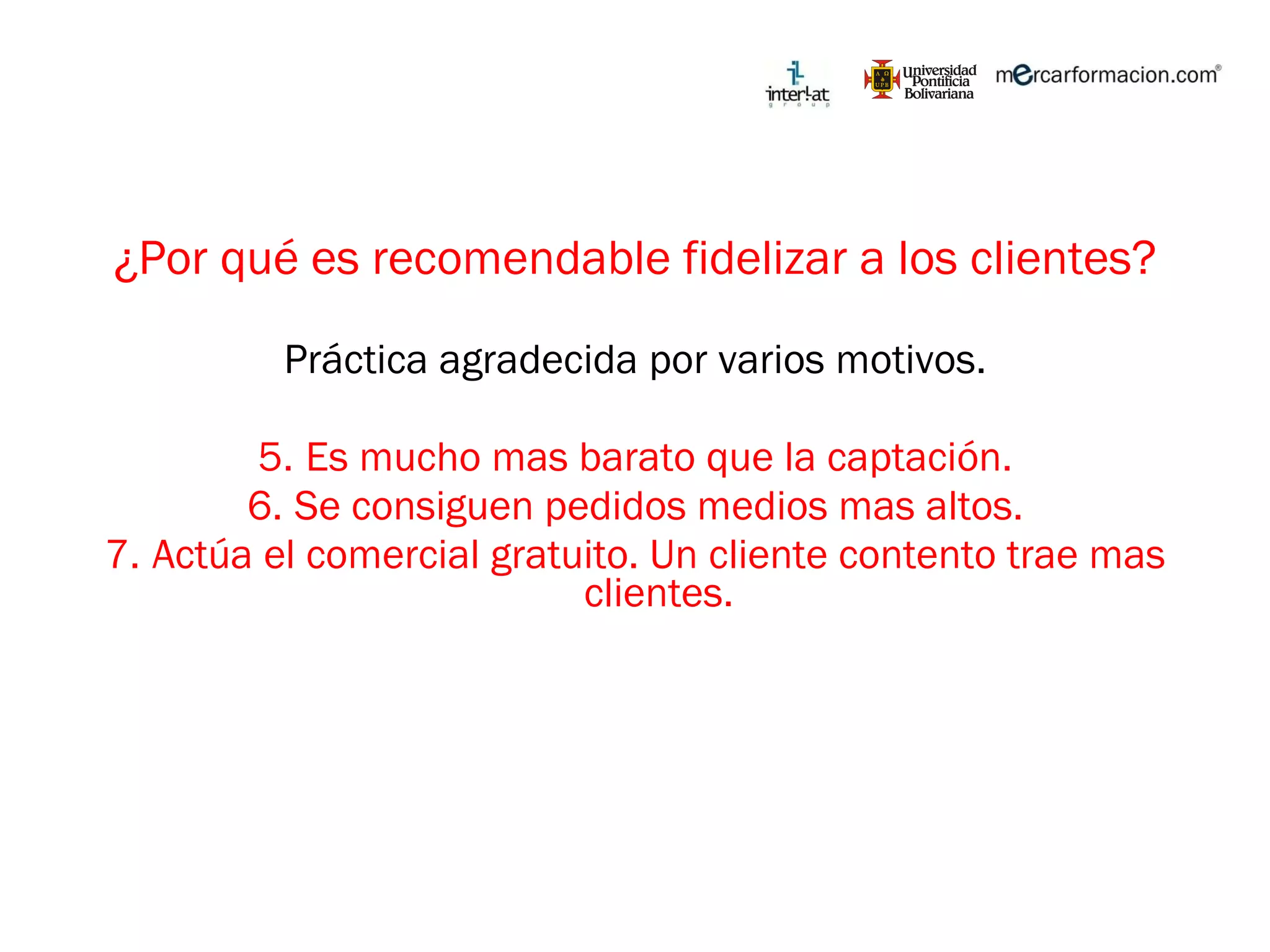 ¿Por qué es recomendable fidelizar a los clientes? Práctica agradecida por varios motivos. Es mucho mas barato que la captación. Se consiguen pedidos medios mas altos. Actúa el comercial gratuito. Un cliente contento trae mas clientes. 
