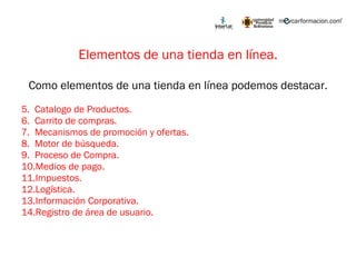 Elementos de una tienda en línea. Como elementos de una tienda en línea podemos destacar. Catalogo de Productos. Carrito de compras. Mecanismos de promoción y ofertas. Motor de búsqueda. Proceso de Compra. Medios de pago. Impuestos. Logística. Información Corporativa. Registro de área de usuario. 