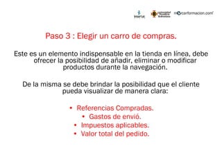 Paso 3 : Elegir un carro de compras. Este es un elemento indispensable en la tienda en línea, debe ofrecer la posibilidad de añadir, eliminar o modificar productos durante la navegación. De la misma se debe brindar la posibilidad que el cliente pueda visualizar de manera clara: Referencias Compradas. Gastos de envió. Impuestos aplicables. Valor total del pedido. 