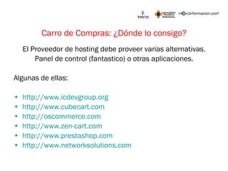 Carro de Compras: ¿Dónde lo consigo? El Proveedor de hosting debe proveer varias alternativas. Panel de control (fantastico) o otras aplicaciones. Algunas de ellas: http://www.icdevgroup.org   http://www.cubecart.com   http://oscommerce.com   http://www.zen-cart.com http://www.prestashop.com http://www.networksolutions.com   