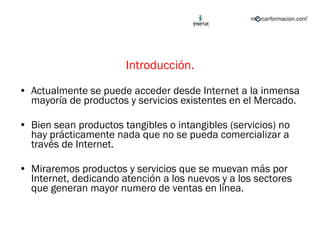 Introducción. Actualmente se puede acceder desde Internet a la inmensa mayoría de productos y servicios existentes en el Mercado. Bien sean productos tangibles o intangibles (servicios) no hay prácticamente nada que no se pueda comercializar a través de Internet. Miraremos productos y servicios que se muevan más por Internet, dedicando atención a los nuevos y a los sectores que generan mayor numero de ventas en línea.  