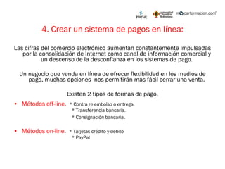 4. Crear un sistema de pagos en línea: Las cifras del comercio electrónico aumentan constantemente impulsadas por la consolidación de Internet como canal de información comercial y un descenso de la desconfianza en los sistemas de pago. Un negocio que venda en línea de ofrecer flexibilidad en los medios de pago, muchas opciones  nos permitirán mas fácil cerrar una venta. Existen 2 tipos de formas de pago. Métodos off-line.  * Contra re embolso o entrega. * Transferencia bancaria. * Consignación bancaria . Métodos on-line .  * Tarjetas crédito y debito * PayPal 