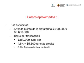 Costos aproximados : Dos esquemas Arrendamiento de la plataforma $4.000.000 - $9.600.000 Costo por transacción $380.000  Sola vez 4.5% + $5.500 tarjetas credito 3.0%  Tarjetas debito y via baloto 