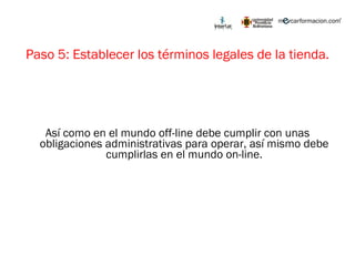 Paso 5: Establecer los términos legales de la tienda. Así como en el mundo off-line debe cumplir con unas obligaciones administrativas para operar, así mismo debe cumplirlas en el mundo on-line. 